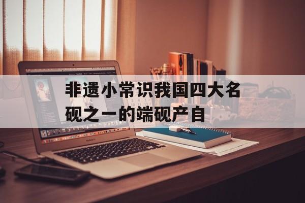 非遗小常识我国四大名砚之一的端砚产自-第1张图片-佛山资讯网
