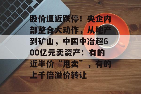 股价逼近跌停!央企内部整合大动作,从地产到矿山,中国中冶超600亿元卖资产:有的近半价“甩卖”,有的上千倍溢价转让-第1张图片-佛山资讯网 股价逼近跌停!央企内部整合大动作,从地产到矿山,中国中冶超600亿元卖资产:有的近半价“甩卖”,有的上千倍溢价转让-第1张图片-佛山资讯网