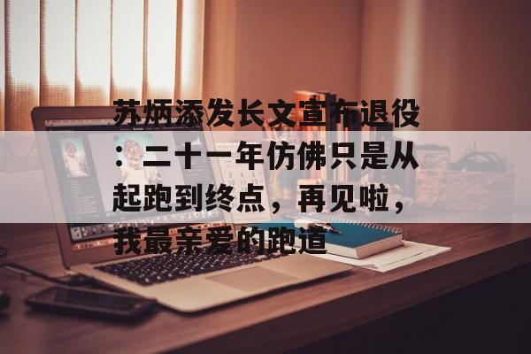 苏炳添发长文宣布退役：二十一年仿佛只是从起跑到终点，再见啦，我最亲爱的跑道-第1张图片-佛山资讯网