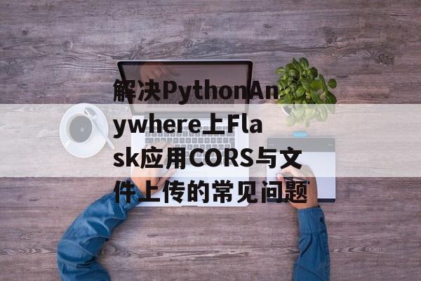 解决PythonAnywhere上Flask应用CORS与文件上传的常见问题-第2张图片-佛山资讯网 解决PythonAnywhere上Flask应用CORS与文件上传的常见问题-第2张图片-佛山资讯网