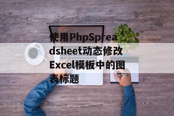 使用PhpSpreadsheet动态修改Excel模板中的图表标题-第2张图片-佛山资讯网