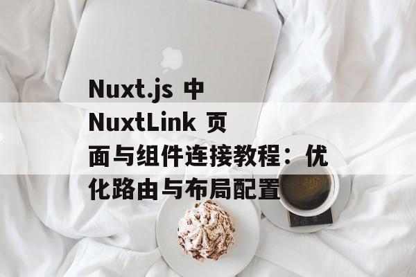 Nuxt.js 中 NuxtLink 页面与组件连接教程：优化路由与布局配置-第2张图片-佛山资讯网
