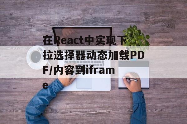 在React中实现下拉选择器动态加载PDF/内容到iframe-第2张图片-佛山资讯网 在React中实现下拉选择器动态加载PDF/内容到iframe-第2张图片-佛山资讯网