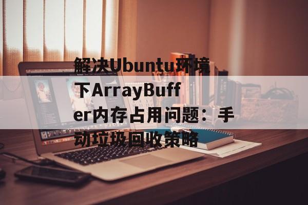 解决Ubuntu环境下ArrayBuffer内存占用问题:手动垃圾回收策略-第2张图片-佛山资讯网 解决Ubuntu环境下ArrayBuffer内存占用问题:手动垃圾回收策略-第2张图片-佛山资讯网