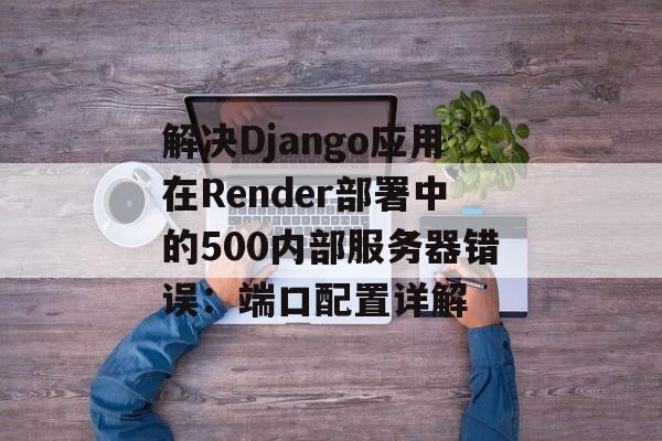 解决Django应用在Render部署中的500内部服务器错误:端口配置详解-第2张图片-佛山资讯网 解决Django应用在Render部署中的500内部服务器错误:端口配置详解-第2张图片-佛山资讯网