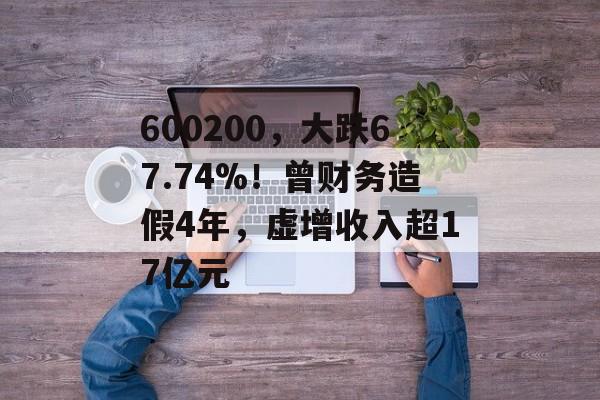 600200,大跌67.74%!曾财务造假4年,虚增收入超17亿元-第1张图片-佛山资讯网 600200,大跌67.74%!曾财务造假4年,虚增收入超17亿元-第1张图片-佛山资讯网
