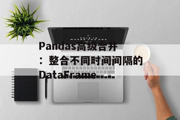 Pandas高级合并：整合不同时间间隔的DataFrame-第2张图片-佛山资讯网