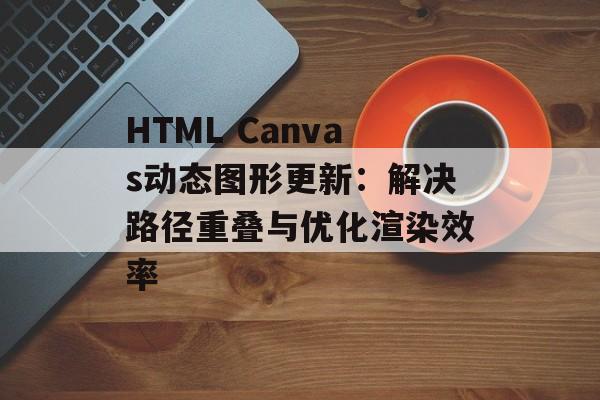 HTML Canvas动态图形更新：解决路径重叠与优化渲染效率-第2张图片-佛山资讯网