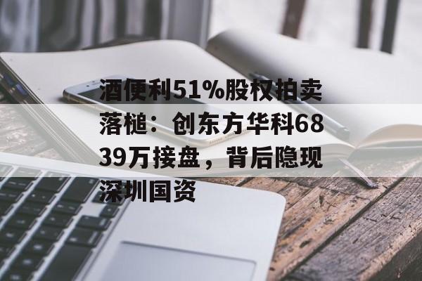 酒便利51%股权拍卖落槌:创东方华科6839万接盘,背后隐现深圳国资-第1张图片-佛山资讯网 酒便利51%股权拍卖落槌:创东方华科6839万接盘,背后隐现深圳国资-第1张图片-佛山资讯网