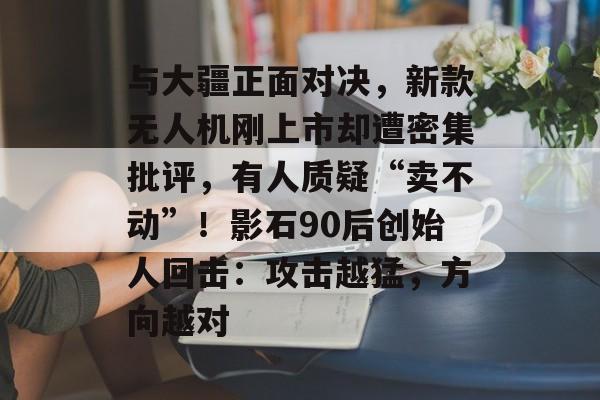与大疆正面对决,新款无人机刚上市却遭密集批评,有人质疑“卖不动”!影石90后创始人回击:攻击越猛,方向越对-第1张图片-佛山资讯网 与大疆正面对决,新款无人机刚上市却遭密集批评,有人质疑“卖不动”!影石90后创始人回击:攻击越猛,方向越对-第1张图片-佛山资讯网