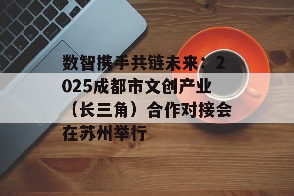 数智携手共链未来：2025成都市文创产业（长三角）合作对接会在苏州举行-第1张图片-佛山资讯网