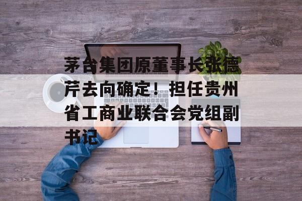 茅台集团原董事长张德芹去向确定！担任贵州省工商业联合会党组副书记-第1张图片-佛山资讯网