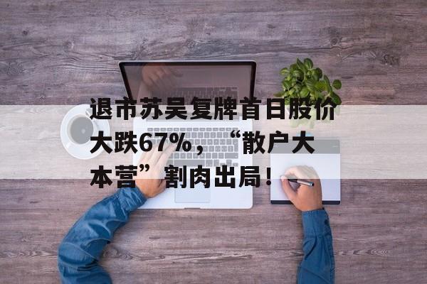退市苏吴复牌首日股价大跌67%,“散户大本营”割肉出局!-第1张图片-佛山资讯网 退市苏吴复牌首日股价大跌67%,“散户大本营”割肉出局!-第1张图片-佛山资讯网
