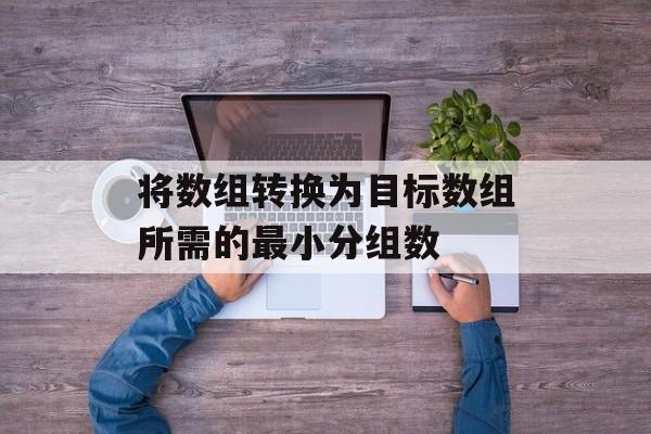 将数组转换为目标数组所需的最小分组数
将数组转换为目标数组所需的最小分组数