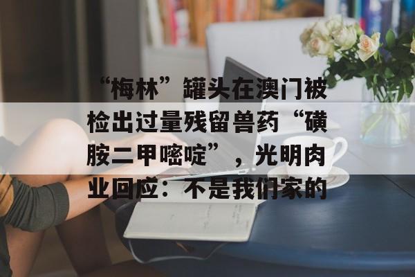 “梅林”罐头在澳门被检出过量残留兽药“磺胺二甲嘧啶”，光明肉业回应：不是我们家的-第1张图片-佛山资讯网