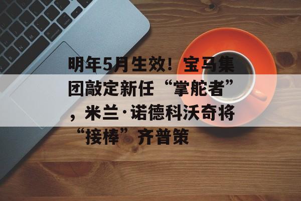明年5月生效！宝马集团敲定新任“掌舵者”，米兰·诺德科沃奇将“接棒”齐普策-第1张图片-佛山资讯网