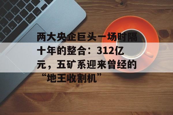 两大央企巨头一场时隔十年的整合:312亿元,五矿系迎来曾经的“地王收割机”-第1张图片-佛山资讯网 两大央企巨头一场时隔十年的整合:312亿元,五矿系迎来曾经的“地王收割机”-第1张图片-佛山资讯网