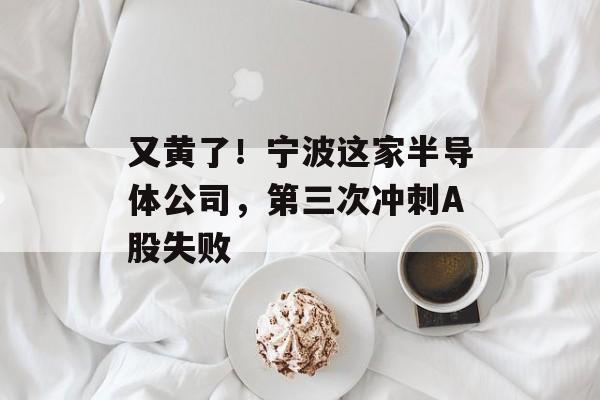 又黄了!宁波这家半导体公司,第三次冲刺A股失败-第1张图片-佛山资讯网 又黄了!宁波这家半导体公司,第三次冲刺A股失败-第1张图片-佛山资讯网