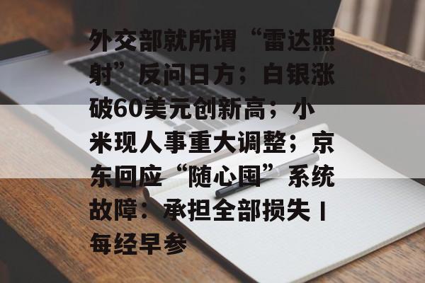 外交部就所谓“雷达照射”反问日方;白银涨破60美元创新高;小米现人事重大调整;京东回应“随心囤”系统故障:承担全部损失丨每经早参-第1张图片-佛山资讯网 外交部就所谓“雷达照射”反问日方;白银涨破60美元创新高;小米现人事重大调整;京东回应“随心囤”系统故障:承担全部损失丨每经早参-第1张图片-佛山资讯网
