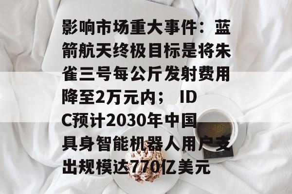 影响市场重大事件：蓝箭航天终极目标是将朱雀三号每公斤发射费用降至2万元内； IDC预计2030年中国具身智能机器人用户支出规模达770亿美元-第1张图片-佛山资讯网