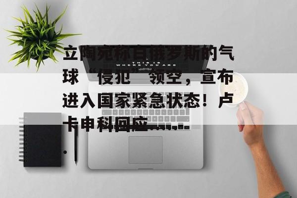 立陶宛称白俄罗斯的气球“侵犯”领空，宣布进入国家紧急状态！卢卡申科回应......-第1张图片-佛山资讯网
