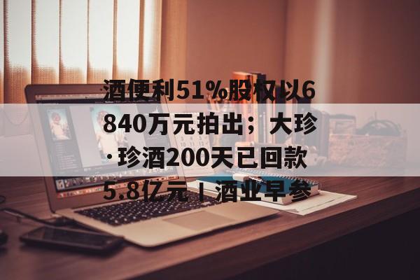 酒便利51%股权以6840万元拍出；大珍·珍酒200天已回款5.8亿元丨酒业早参-第1张图片-佛山资讯网