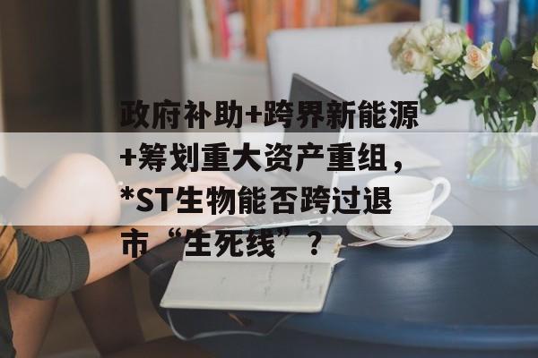 政府补助+跨界新能源+筹划重大资产重组，*ST生物能否跨过退市“生死线”？-第1张图片-佛山资讯网