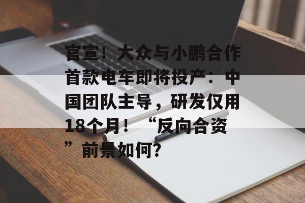官宣！大众与小鹏合作首款电车即将投产：中国团队主导，研发仅用18个月！“反向合资”前景如何？-第1张图片-佛山资讯网