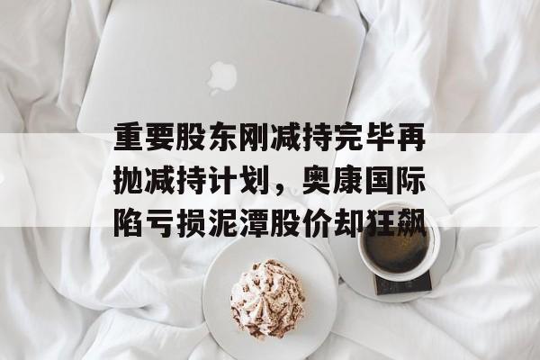 重要股东刚减持完毕再抛减持计划,奥康国际陷亏损泥潭股价却狂飙-第1张图片-佛山资讯网 重要股东刚减持完毕再抛减持计划,奥康国际陷亏损泥潭股价却狂飙-第1张图片-佛山资讯网