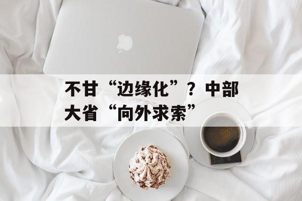 不甘“边缘化”？中部大省“向外求索”-第1张图片-佛山资讯网