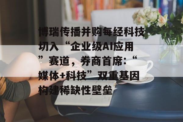 博瑞传播并购每经科技切入“企业级AI应用”赛道,券商首席:“媒体+科技”双重基因构建稀缺性壁垒-第1张图片-佛山资讯网 博瑞传播并购每经科技切入“企业级AI应用”赛道,券商首席:“媒体+科技”双重基因构建稀缺性壁垒-第1张图片-佛山资讯网