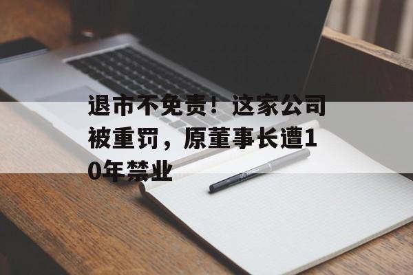 退市不免责!这家公司被重罚,原董事长遭10年禁业-第1张图片-佛山资讯网 退市不免责!这家公司被重罚,原董事长遭10年禁业-第1张图片-佛山资讯网