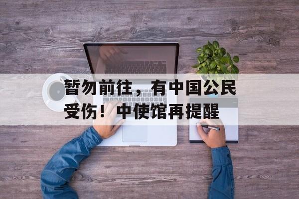 暂勿前往，有中国公民受伤！中使馆再提醒-第1张图片-佛山资讯网