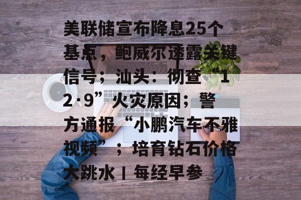 美联储宣布降息25个基点,鲍威尔透露关键信号;汕头:彻查“12·9”火灾原因;警方通报“小鹏汽车不雅视频”;培育钻石价格大跳水丨每经早参-第1张图片-佛山资讯网 美联储宣布降息25个基点,鲍威尔透露关键信号;汕头:彻查“12·9”火灾原因;警方通报“小鹏汽车不雅视频”;培育钻石价格大跳水丨每经早参-第1张图片-佛山资讯网