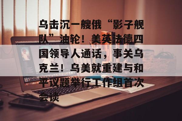 乌击沉一艘俄“影子舰队”油轮!美英法德四国领导人通话,事关乌克兰!乌美就重建与和平议题举行工作组首次会谈-第1张图片-佛山资讯网 乌击沉一艘俄“影子舰队”油轮!美英法德四国领导人通话,事关乌克兰!乌美就重建与和平议题举行工作组首次会谈-第1张图片-佛山资讯网