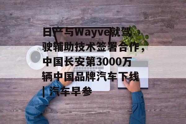 日产与Wayve就驾驶辅助技术签署合作，中国长安第3000万辆中国品牌汽车下线 | 汽车早参-第1张图片-佛山资讯网