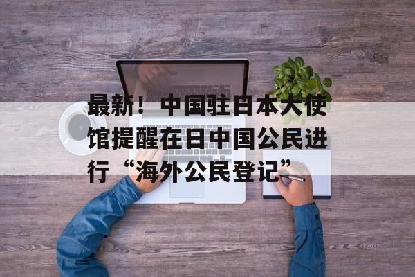 最新!中国驻日本大使馆提醒在日中国公民进行“海外公民登记”-第1张图片-佛山资讯网 最新!中国驻日本大使馆提醒在日中国公民进行“海外公民登记”-第1张图片-佛山资讯网
