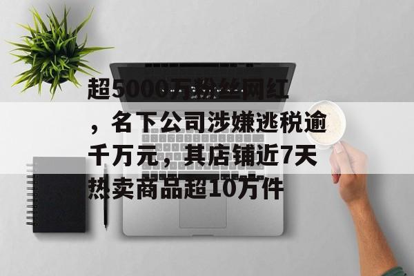 超5000万粉丝网红，名下公司涉嫌逃税逾千万元，其店铺近7天热卖商品超10万件-第1张图片-佛山资讯网