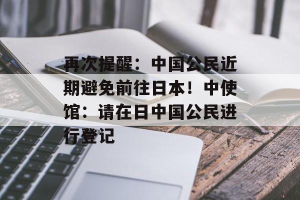 再次提醒:中国公民近期避免前往日本!中使馆:请在日中国公民进行登记-第1张图片-佛山资讯网 再次提醒:中国公民近期避免前往日本!中使馆:请在日中国公民进行登记-第1张图片-佛山资讯网