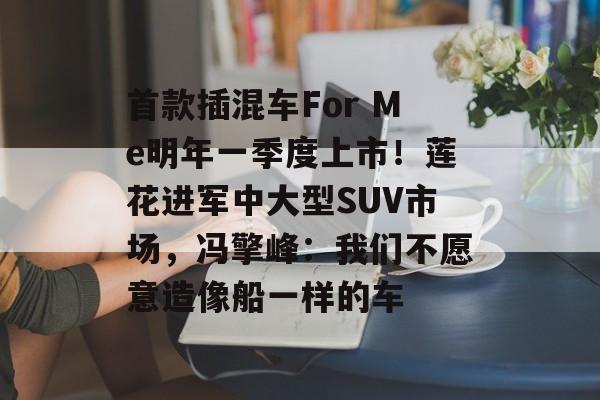 首款插混车For Me明年一季度上市!莲花进军中大型SUV市场,冯擎峰:我们不愿意造像船一样的车-第1张图片-佛山资讯网 首款插混车For Me明年一季度上市!莲花进军中大型SUV市场,冯擎峰:我们不愿意造像船一样的车-第1张图片-佛山资讯网