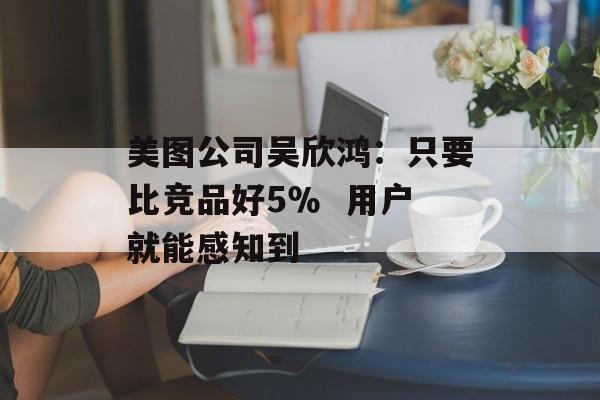 美图公司吴欣鸿:只要比竞品好5% 用户就能感知到-第1张图片-佛山资讯网 美图公司吴欣鸿:只要比竞品好5% 用户就能感知到-第1张图片-佛山资讯网