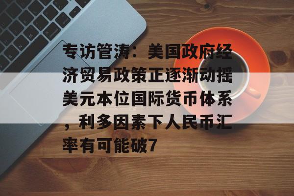 专访管涛：美国政府经济贸易政策正逐渐动摇美元本位国际货币体系，利多因素下人民币汇率有可能破7-第1张图片-佛山资讯网