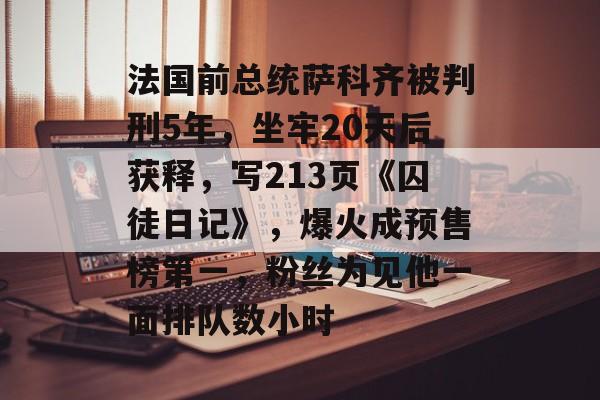 法国前总统萨科齐被判刑5年，坐牢20天后获释，写213页《囚徒日记》，爆火成预售榜第一，粉丝为见他一面排队数小时-第1张图片-佛山资讯网