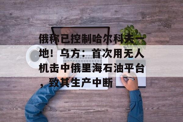 俄称已控制哈尔科夫一地！乌方：首次用无人机击中俄里海石油平台，致其生产中断-第1张图片-佛山资讯网