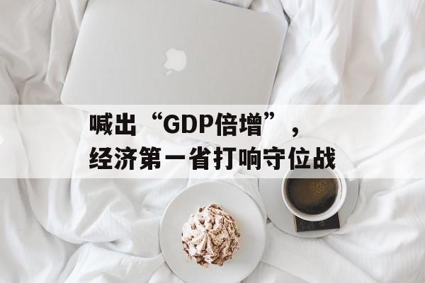 喊出“GDP倍增”,经济第一省打响守位战-第1张图片-佛山资讯网 喊出“GDP倍增”,经济第一省打响守位战-第1张图片-佛山资讯网
