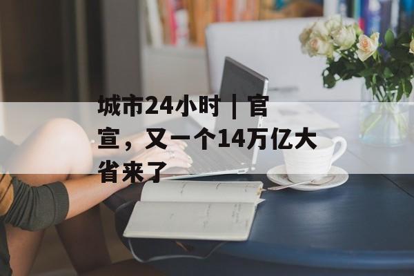城市24小时 | 官宣，又一个14万亿大省来了-第1张图片-佛山资讯网