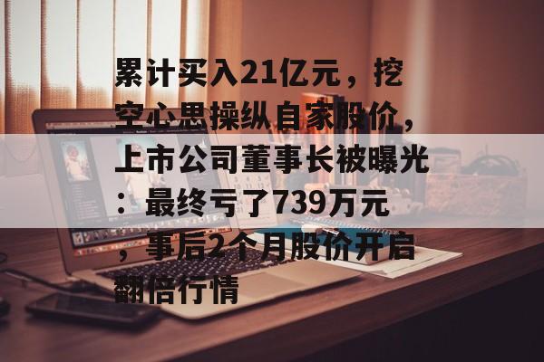 累计买入21亿元,挖空心思操纵自家股价,上市公司董事长被曝光:最终亏了739万元,事后2个月股价开启翻倍行情-第1张图片-佛山资讯网 累计买入21亿元,挖空心思操纵自家股价,上市公司董事长被曝光:最终亏了739万元,事后2个月股价开启翻倍行情-第1张图片-佛山资讯网