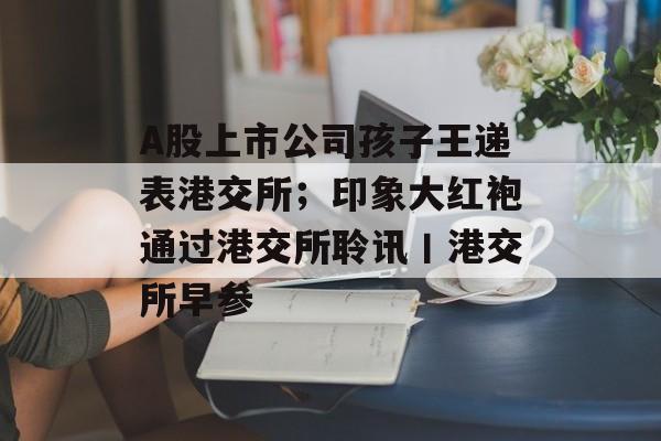 A股上市公司孩子王递表港交所;印象大红袍通过港交所聆讯丨港交所早参-第1张图片-佛山资讯网 A股上市公司孩子王递表港交所;印象大红袍通过港交所聆讯丨港交所早参-第1张图片-佛山资讯网
