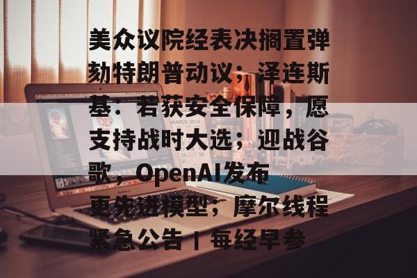 美众议院经表决搁置弹劾特朗普动议;泽连斯基:若获安全保障,愿支持战时大选;迎战谷歌,OpenAI发布更先进模型;摩尔线程紧急公告丨每经早参-第1张图片-佛山资讯网 美众议院经表决搁置弹劾特朗普动议;泽连斯基:若获安全保障,愿支持战时大选;迎战谷歌,OpenAI发布更先进模型;摩尔线程紧急公告丨每经早参-第1张图片-佛山资讯网