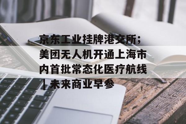 京东工业挂牌港交所；美团无人机开通上海市内首批常态化医疗航线 | 未来商业早参-第1张图片-佛山资讯网